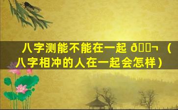 八字测能不能在一起 🐬 （八字相冲的人在一起会怎样）